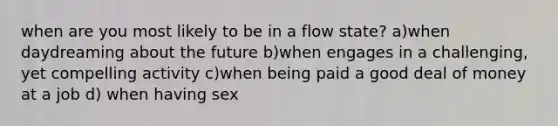 when are you most likely to be in a flow state? a)when daydreaming about the future b)when engages in a challenging, yet compelling activity c)when being paid a good deal of money at a job d) when having sex