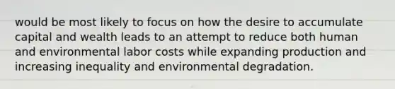 would be most likely to focus on how the desire to accumulate capital and wealth leads to an attempt to reduce both human and environmental labor costs while expanding production and increasing inequality and environmental degradation.