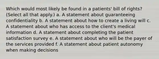 Which would most likely be found in a patients' bill of rights? (Select all that apply.) a. A statement about guaranteeing confidentiality b. A statement about how to create a living will c. A statement about who has access to the client's medical information d. A statement about completing the patient satisfaction survey e. A statement about who will be the payer of the services provided f. A statement about patient autonomy when making decisions