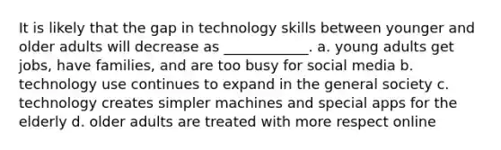 It is likely that the gap in technology skills between younger and older adults will decrease as ____________. a. young adults get jobs, have families, and are too busy for social media b. technology use continues to expand in the general society c. technology creates simpler machines and special apps for the elderly d. older adults are treated with more respect online