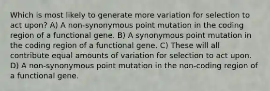 Which is most likely to generate more variation for selection to act upon? A) A non-synonymous point mutation in the coding region of a functional gene. B) A synonymous point mutation in the coding region of a functional gene. C) These will all contribute equal amounts of variation for selection to act upon. D) A non-synonymous point mutation in the non-coding region of a functional gene.