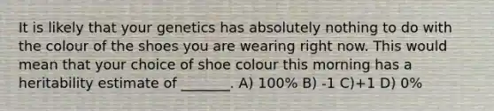 It is likely that your genetics has absolutely nothing to do with the colour of the shoes you are wearing right now. This would mean that your choice of shoe colour this morning has a heritability estimate of _______. A) 100% B) -1 C)+1 D) 0%