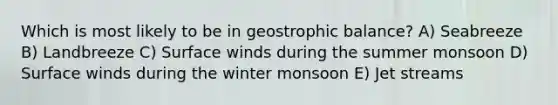 Which is most likely to be in geostrophic balance? A) Seabreeze B) Landbreeze C) Surface winds during the summer monsoon D) Surface winds during the winter monsoon E) Jet streams