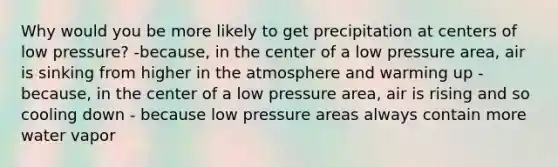 Why would you be more likely to get precipitation at centers of low pressure? -because, in the center of a low pressure area, air is sinking from higher in the atmosphere and warming up - because, in the center of a low pressure area, air is rising and so cooling down - because low pressure areas always contain more water vapor