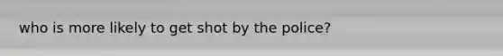 who is more likely to get shot by the police?