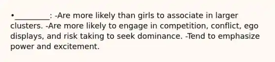 •_________: -Are more likely than girls to associate in larger clusters. -Are more likely to engage in competition, conflict, ego displays, and risk taking to seek dominance. -Tend to emphasize power and excitement.