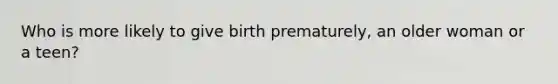 Who is more likely to give birth prematurely, an older woman or a teen?