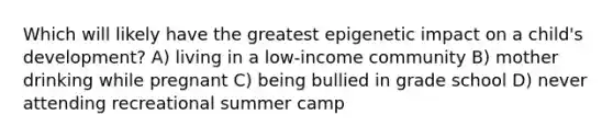 Which will likely have the greatest epigenetic impact on a child's development? A) living in a low-income community B) mother drinking while pregnant C) being bullied in grade school D) never attending recreational summer camp