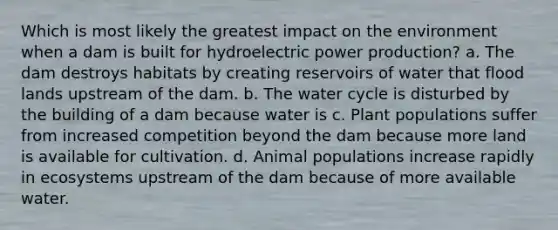 Which is most likely the greatest impact on the environment when a dam is built for hydroelectric power production? a. The dam destroys habitats by creating reservoirs of water that flood lands upstream of the dam. b. The water cycle is disturbed by the building of a dam because water is c. Plant populations suffer from increased competition beyond the dam because more land is available for cultivation. d. Animal populations increase rapidly in ecosystems upstream of the dam because of more available water.