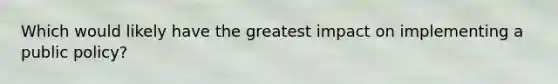 Which would likely have the greatest impact on implementing a public policy?