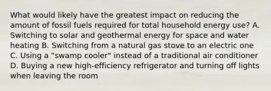 What would likely have the greatest impact on reducing the amount of fossil fuels required for total household energy use? A. Switching to solar and geothermal energy for space and water heating B. Switching from a natural gas stove to an electric one C. Using a "swamp cooler" instead of a traditional air conditioner D. Buying a new high-efficiency refrigerator and turning off lights when leaving the room