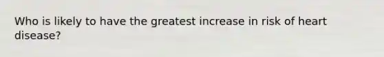 ​Who is likely to have the greatest increase in risk of heart disease?