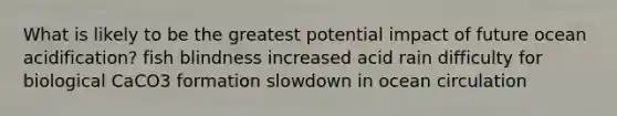 What is likely to be the greatest potential impact of future ocean acidification? fish blindness increased acid rain difficulty for biological CaCO3 formation slowdown in ocean circulation