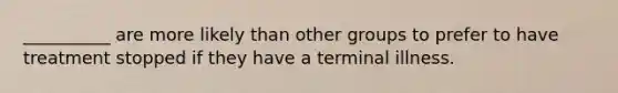 __________ are more likely than other groups to prefer to have treatment stopped if they have a terminal illness.