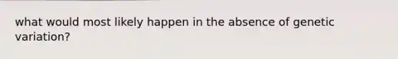 what would most likely happen in the absence of genetic variation?