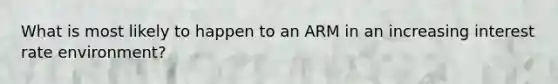 What is most likely to happen to an ARM in an increasing interest rate environment?