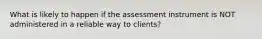 What is likely to happen if the assessment instrument is NOT administered in a reliable way to clients?