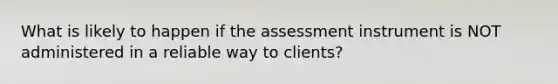 What is likely to happen if the assessment instrument is NOT administered in a reliable way to clients?