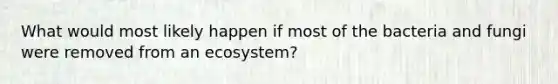 What would most likely happen if most of the bacteria and fungi were removed from an ecosystem?