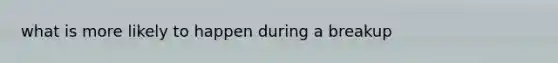 what is more likely to happen during a breakup