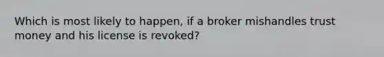 Which is most likely to happen, if a broker mishandles trust money and his license is revoked?