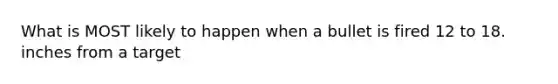 What is MOST likely to happen when a bullet is fired 12 to 18. inches from a target
