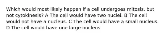 Which would most likely happen if a cell undergoes mitosis, but not cytokinesis? A The cell would have two nuclei. B The cell would not have a nucleus. C The cell would have a small nucleus. D The cell would have one large nucleus