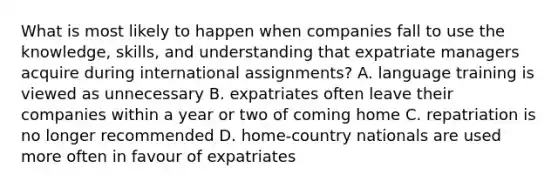 What is most likely to happen when companies fall to use the knowledge, skills, and understanding that expatriate managers acquire during international assignments? A. language training is viewed as unnecessary B. expatriates often leave their companies within a year or two of coming home C. repatriation is no longer recommended D. home-country nationals are used more often in favour of expatriates