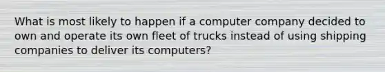 What is most likely to happen if a computer company decided to own and operate its own fleet of trucks instead of using shipping companies to deliver its computers?