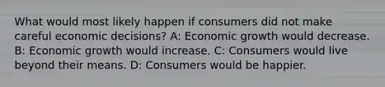 What would most likely happen if consumers did not make careful economic decisions? A: Economic growth would decrease. B: Economic growth would increase. C: Consumers would live beyond their means. D: Consumers would be happier.