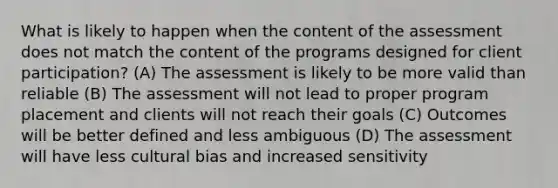 What is likely to happen when the content of the assessment does not match the content of the programs designed for client participation? (A) The assessment is likely to be more valid than reliable (B) The assessment will not lead to proper program placement and clients will not reach their goals (C) Outcomes will be better defined and less ambiguous (D) The assessment will have less cultural bias and increased sensitivity