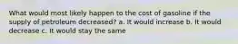 What would most likely happen to the cost of gasoline if the supply of petroleum decreased? a. It would increase b. It would decrease c. It would stay the same