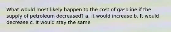 What would most likely happen to the cost of gasoline if the supply of petroleum decreased? a. It would increase b. It would decrease c. It would stay the same