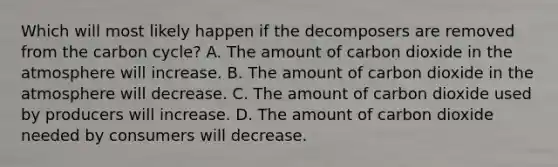 Which will most likely happen if the decomposers are removed from the carbon cycle? A. The amount of carbon dioxide in the atmosphere will increase. B. The amount of carbon dioxide in the atmosphere will decrease. C. The amount of carbon dioxide used by producers will increase. D. The amount of carbon dioxide needed by consumers will decrease.