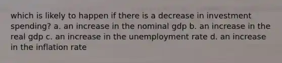 which is likely to happen if there is a decrease in investment spending? a. an increase in the nominal gdp b. an increase in the real gdp c. an increase in the unemployment rate d. an increase in the inflation rate