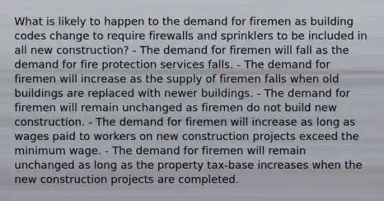 What is likely to happen to the demand for firemen as building codes change to require firewalls and sprinklers to be included in all new construction? - The demand for firemen will fall as the demand for fire protection services falls. - The demand for firemen will increase as the supply of firemen falls when old buildings are replaced with newer buildings. - The demand for firemen will remain unchanged as firemen do not build new construction. - The demand for firemen will increase as long as wages paid to workers on new construction projects exceed the minimum wage. - The demand for firemen will remain unchanged as long as the property tax-base increases when the new construction projects are completed.