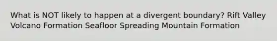 What is NOT likely to happen at a divergent boundary? Rift Valley Volcano Formation Seafloor Spreading Mountain Formation
