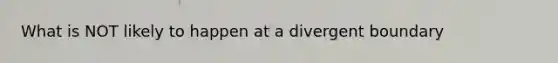 What is NOT likely to happen at a divergent boundary