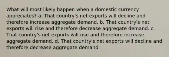 What will most likely happen when a domestic currency appreciates? a. That country's net exports will decline and therefore increase aggregate demand. b. That country's net exports will rise and therefore decrease aggregate demand. c. That country's net exports will rise and therefore increase aggregate demand. d. That country's net exports will decline and therefore decrease aggregate demand.