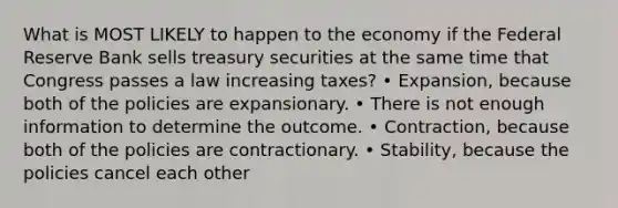 What is MOST LIKELY to happen to the economy if the Federal Reserve Bank sells treasury securities at the same time that Congress passes a law increasing taxes? • Expansion, because both of the policies are expansionary. • There is not enough information to determine the outcome. • Contraction, because both of the policies are contractionary. • Stability, because the policies cancel each other