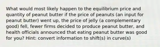 What would most likely happen to the equilibrium price and quantity of peanut butter if the price of peanuts (an input for peanut butter) went up, the price of jelly (a complementary good) fell, fewer firms decided to produce peanut butter, and health officials announced that eating peanut butter was good for you? Hint: convert information to shift(s) in curve(s)