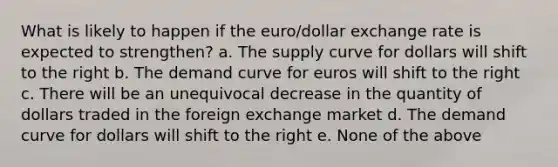 What is likely to happen if the euro/dollar exchange rate is expected to strengthen? a. The supply curve for dollars will shift to the right b. The demand curve for euros will shift to the right c. There will be an unequivocal decrease in the quantity of dollars traded in the foreign exchange market d. The demand curve for dollars will shift to the right e. None of the above