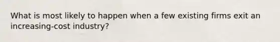 What is most likely to happen when a few existing firms exit an increasing-cost industry?