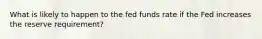 What is likely to happen to the fed funds rate if the Fed increases the reserve requirement?