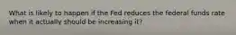 What is likely to happen if the Fed reduces the federal funds rate when it actually should be increasing it?