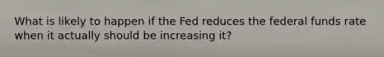 What is likely to happen if the Fed reduces the federal funds rate when it actually should be increasing it?