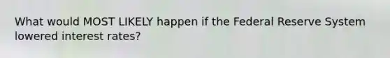 What would MOST LIKELY happen if the Federal Reserve System lowered interest rates?