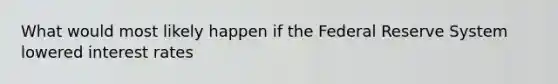 What would most likely happen if the Federal Reserve System lowered interest rates