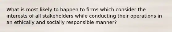 What is most likely to happen to firms which consider the interests of all stakeholders while conducting their operations in an ethically and socially responsible manner?