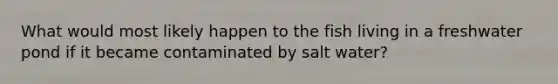 What would most likely happen to the fish living in a freshwater pond if it became contaminated by salt water?